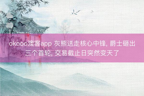 okooo澳客app 灰熊送走核心中锋, 爵士砸出三个首轮, 交易截止日突然变天了