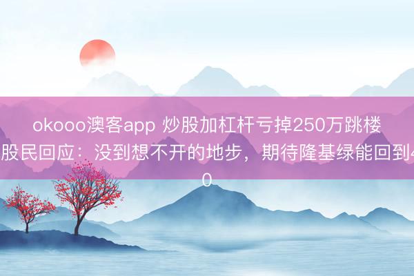 okooo澳客app 炒股加杠杆亏掉250万跳楼？股民回应：没到想不开的地步，期待隆基绿能回到40