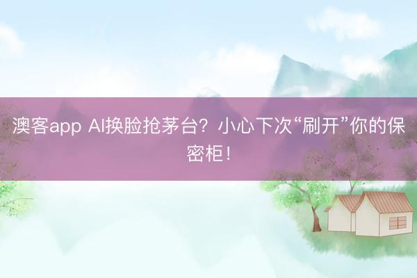 澳客app AI换脸抢茅台？小心下次“刷开”你的保密柜！