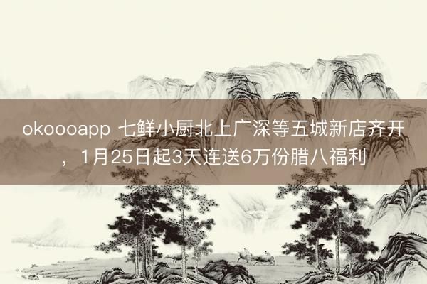 okoooapp 七鲜小厨北上广深等五城新店齐开，1月25日起3天连送6万份腊八福利