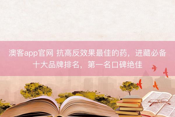 澳客app官网 抗高反效果最佳的药，进藏必备十大品牌排名，第一名口碑绝佳
