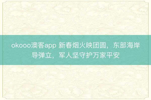 okooo澳客app 新春烟火映团圆，东部海岸导弹立，军人坚守护万家平安