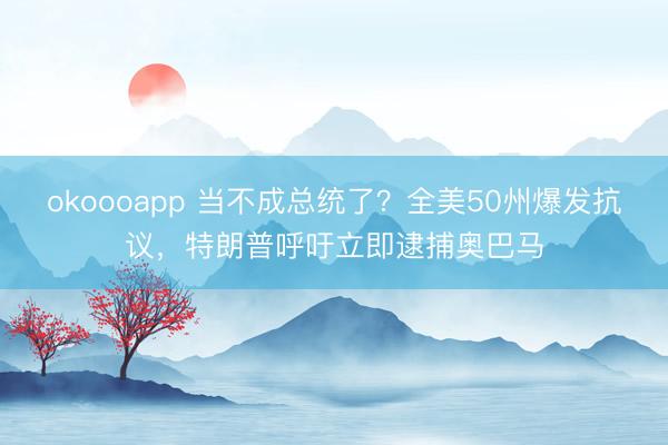 okoooapp 当不成总统了？全美50州爆发抗议，特朗普呼吁立即逮捕奥巴马
