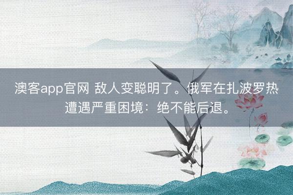 澳客app官网 敌人变聪明了。俄军在扎波罗热遭遇严重困境：绝不能后退。