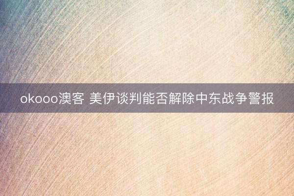 okooo澳客 美伊谈判能否解除中东战争警报