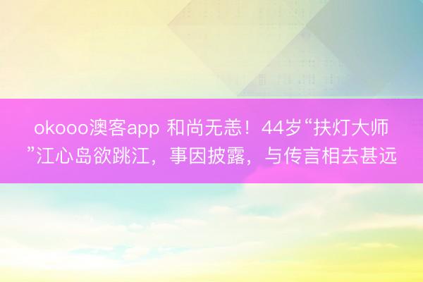 okooo澳客app 和尚无恙！44岁“扶灯大师”江心岛欲跳江，事因披露，与传言相去甚远