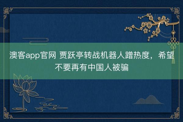 澳客app官网 贾跃亭转战机器人蹭热度，希望不要再有中国人被骗
