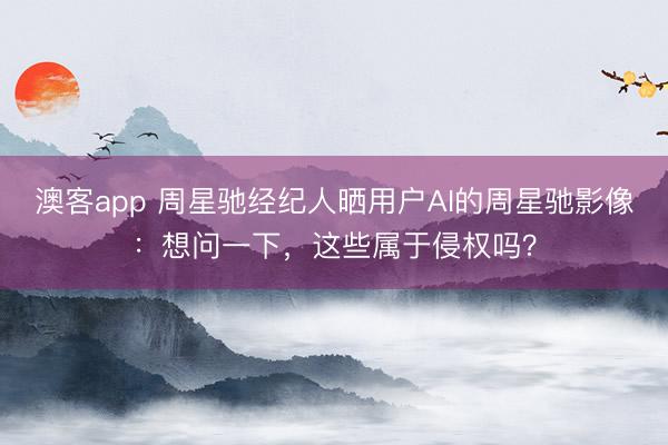 澳客app 周星驰经纪人晒用户AI的周星驰影像：想问一下，这些属于侵权吗？