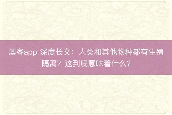 澳客app 深度长文：人类和其他物种都有生殖隔离？这到底意味着什么？