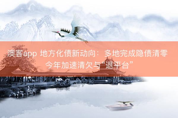 澳客app 地方化债新动向：多地完成隐债清零 今年加速清欠与“退平台”
