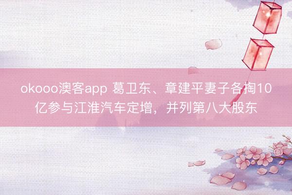 okooo澳客app 葛卫东、章建平妻子各掏10亿参与江淮汽车定增，并列第八大股东