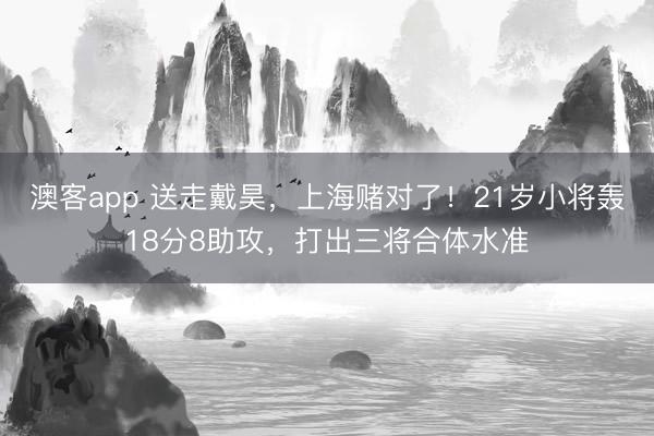 澳客app 送走戴昊，上海赌对了！21岁小将轰18分8助攻，打出三将合体水准