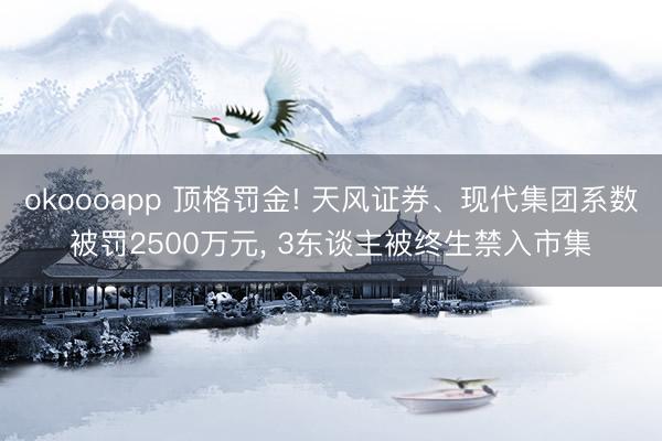 okoooapp 顶格罚金! 天风证券、现代集团系数被罚2500万元， 3东谈主被终生禁入市集