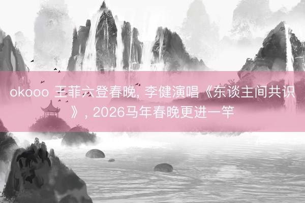 okooo 王菲六登春晚, 李健演唱《东谈主间共识》, 2026马年春晚更进一竿