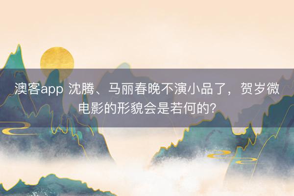 澳客app 沈腾、马丽春晚不演小品了，贺岁微电影的形貌会是若何的？