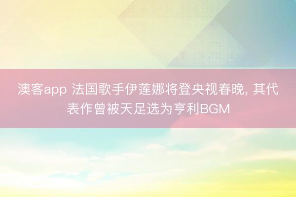 澳客app 法国歌手伊莲娜将登央视春晚, 其代表作曾被天足选为亨利BGM