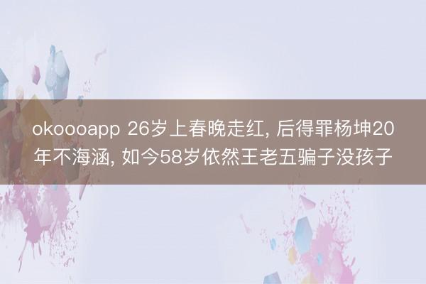 okoooapp 26岁上春晚走红, 后得罪杨坤20年不海涵, 如今58岁依然王老五骗子没孩子