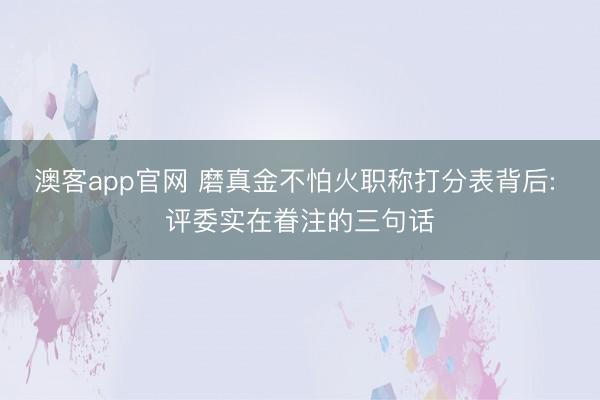 澳客app官网 磨真金不怕火职称打分表背后: 评委实在眷注的三句话