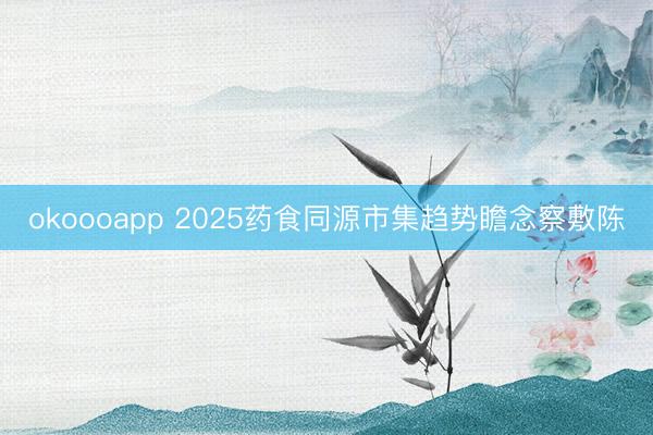 okoooapp 2025药食同源市集趋势瞻念察敷陈