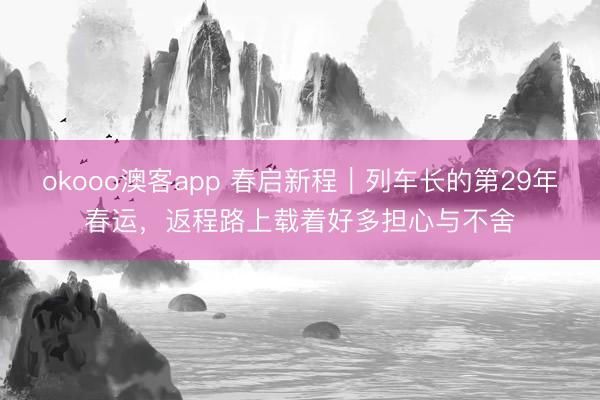 okooo澳客app 春启新程｜列车长的第29年春运，返程路上载着好多担心与不舍