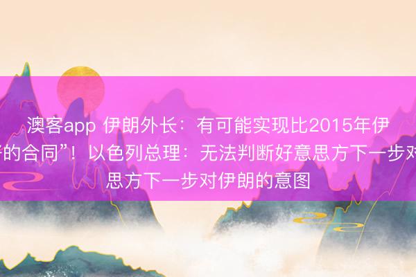 澳客app 伊朗外长：有可能实现比2015年伊核合同“更好的合同”！以色列总理：无法判断好意思方下一步对伊朗的意图