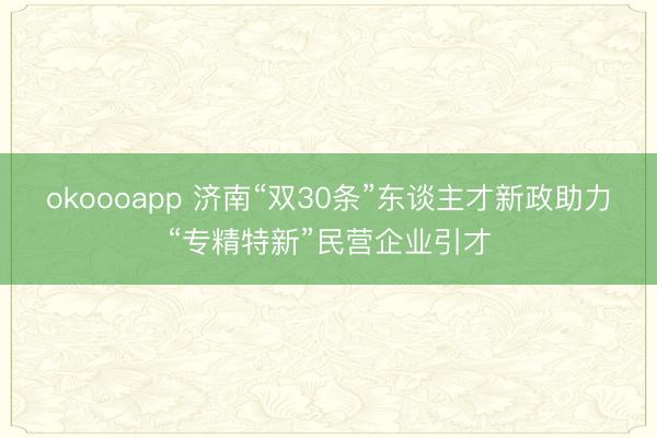 okoooapp 济南“双30条”东谈主才新政助力“专精特新”民营企业引才