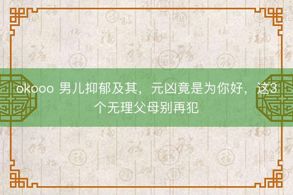 okooo 男儿抑郁及其，元凶竟是为你好，这3个无理父母别再犯