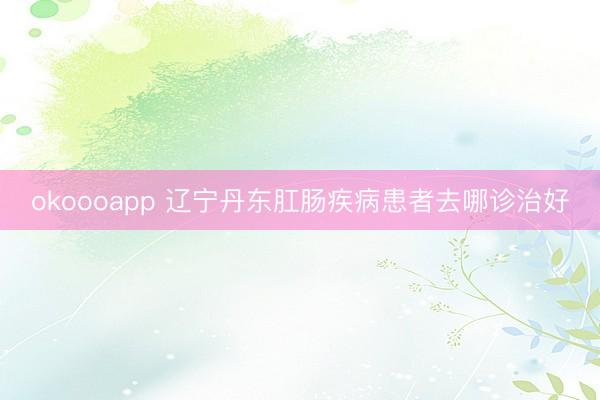 okoooapp 辽宁丹东肛肠疾病患者去哪诊治好
