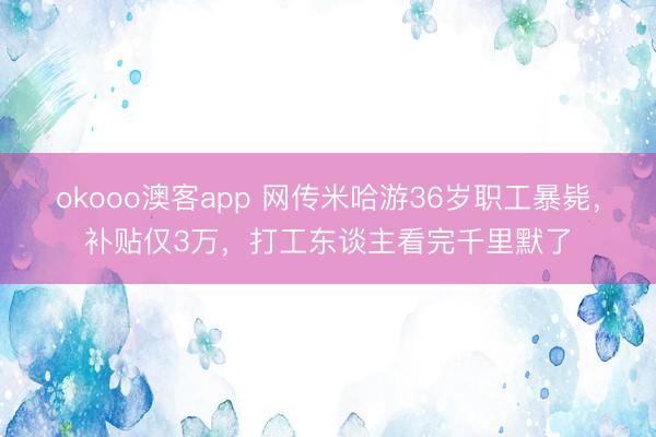 okooo澳客app 网传米哈游36岁职工暴毙，补贴仅3万，打工东谈主看完千里默了
