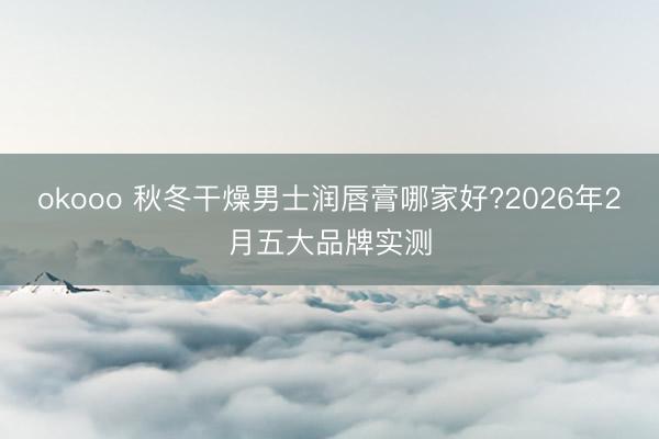 okooo 秋冬干燥男士润唇膏哪家好?2026年2月五大品牌实测