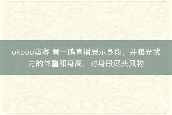 okooo澳客 黄一鸣直播展示身段，并曝光我方的体重和身高，对身段尽头风物