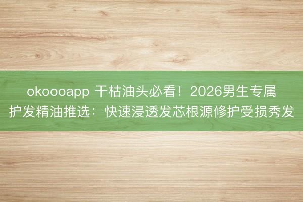 okoooapp 干枯油头必看！2026男生专属护发精油推选：快速浸透发芯根源修护受损秀发