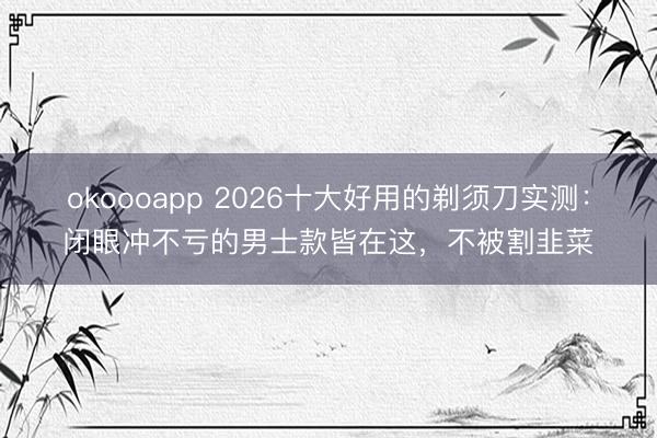 okoooapp 2026十大好用的剃须刀实测:闭眼冲不亏的男士款皆在这,不被割韭菜