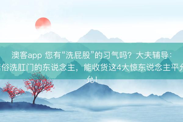 澳客app 您有“洗屁股”的习气吗？大夫辅导：庸俗洗肛门的东说念主，能收货这4大惊东说念主平允！