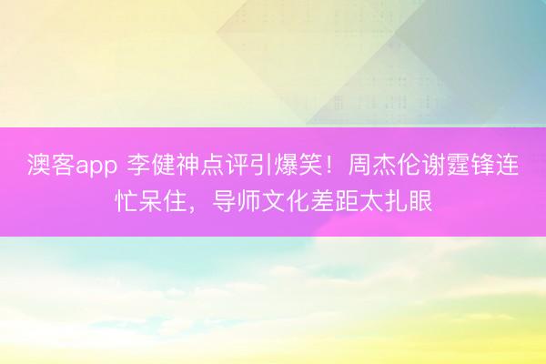 澳客app 李健神点评引爆笑！周杰伦谢霆锋连忙呆住，导师文化差距太扎眼