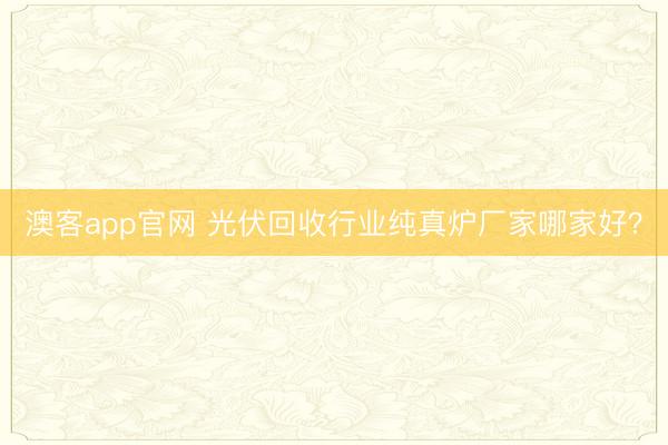 澳客app官网 光伏回收行业纯真炉厂家哪家好？