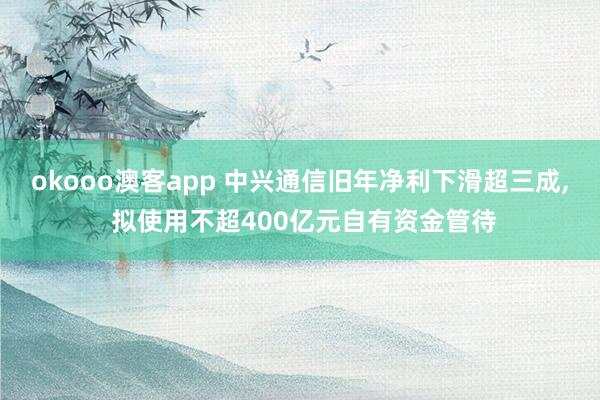 okooo澳客app 中兴通信旧年净利下滑超三成， 拟使用不超400亿元自有资金管待