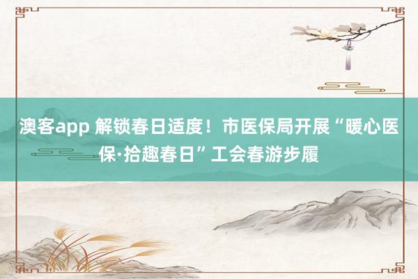 澳客app 解锁春日适度！市医保局开展“暖心医保·拾趣春日”工会春游步履