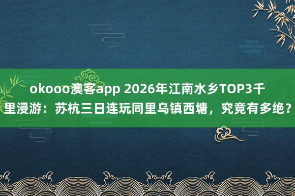 okooo澳客app 2026年江南水乡TOP3千里浸游：苏杭三日连玩同里乌镇西塘，究竟有多绝？