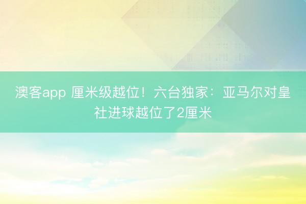 澳客app 厘米级越位！六台独家：亚马尔对皇社进球越位了2厘米