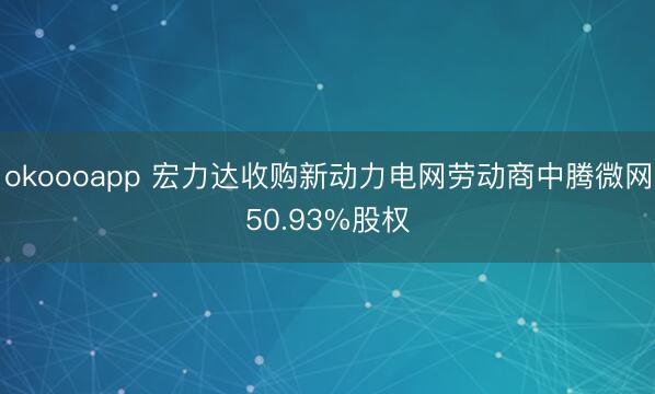 okoooapp 宏力达收购新动力电网劳动商中腾微网50.93%股权