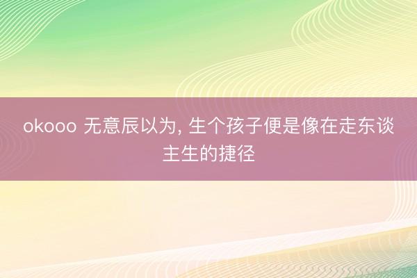 okooo 无意辰以为, 生个孩子便是像在走东谈主生的捷径