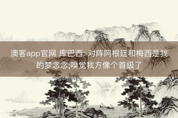 澳客app官网 库巴西: 对阵阿根廷和梅西是我的梦念念;嗅觉我方像个首级了