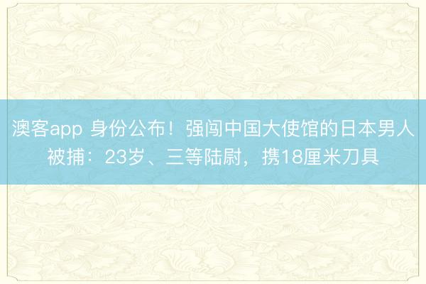 澳客app 身份公布！强闯中国大使馆的日本男人被捕：23岁、三等陆尉，携18厘米刀具