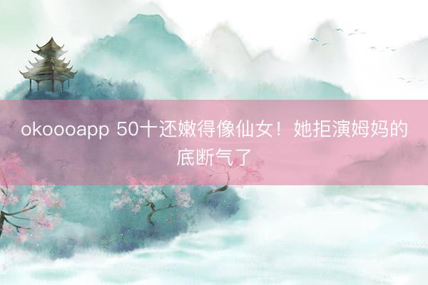 okoooapp 50十还嫩得像仙女！她拒演姆妈的底断气了