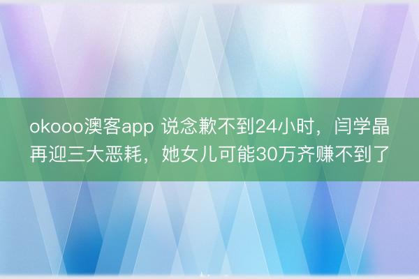 okooo澳客app 说念歉不到24小时，闫学晶再迎三大恶耗，她女儿可能30万齐赚不到了