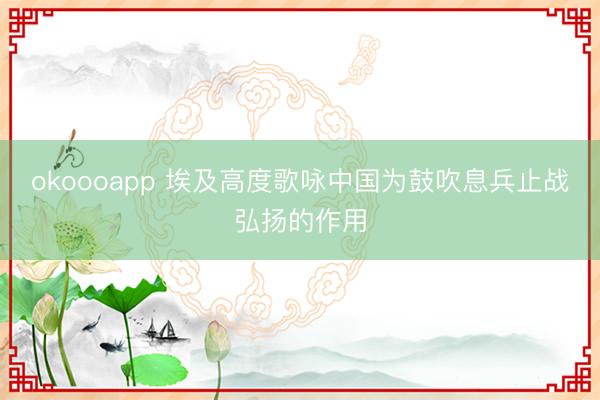 okoooapp 埃及高度歌咏中国为鼓吹息兵止战弘扬的作用