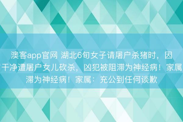 澳客app官网 湖北6旬女子请屠户杀猪时，因说了句猪肠没科罚干净遭屠户女儿砍杀，凶犯被阻滞为神经病！家属：充公到任何谈歉