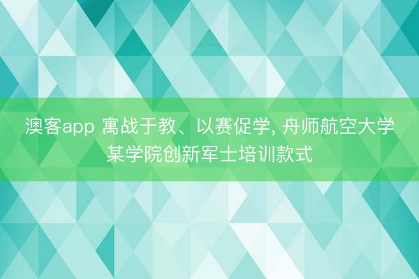 澳客app 寓战于教、以赛促学, 舟师航空大学某学院创新军士培训款式
