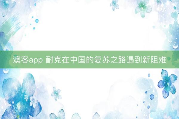 澳客app 耐克在中国的复苏之路遇到新阻难